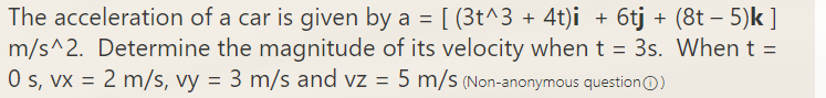 The acceleration of a car is given by a = [ (3t^3 + 4t)i + 6tj + (8t – 5)k ]
m/s^2. Determine the magnitude of its velocity when t = 3s. When t =
O s, vx = 2 m/s, vy = 3 m/s and vz = 5 m/s (Non-anonymous questionO)
