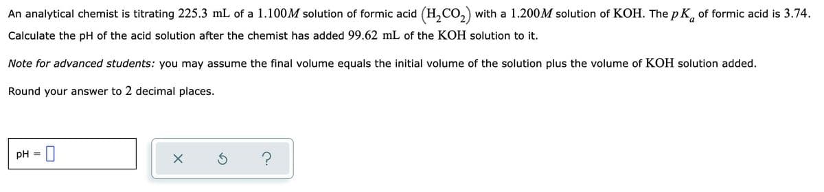 An analytical chemist is titrating 225.3 mL of a 1.100M solution of formic acid (H,CO,) with a 1.200M solution of KOH. The pK, of formic acid is 3.74.
a
Calculate the pH of the acid solution after the chemist has added 99.62 mL of the KOH solution to it.
Note for advanced students: you may assume the final volume equals the initial volume of the solution plus the volume of KOH solution added.
Round your answer to 2 decimal places.
pH = ]
