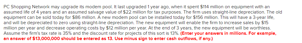 PC Shopping Network may upgrade its modem pool. It last upgraded 1 year ago, when it spent $114 million on equipment with an
assumed life of 4 years and an assumed salvage value of $22 million for tax purposes. The firm uses straight-line depreciation. The old
equipment can be sold today for $86 million. A new modem pool can be installed today for $156 million. This will have a 3-year life,
and will be depreciated to zero using straight-line depreciation. The new equipment will enable the firm to increase sales by $15
million per year and decrease operating costs by $12 million per year. At the end of 3 years, the new equipment will be worthless.
Assume the firm's tax rate is 35% and the discount rate for projects of this sort is 13%. (Enter your answers in millions. For example,
an answer of $13,000,000 should be entered as 13. Use minus sign to enter cash outflows, if any.)
