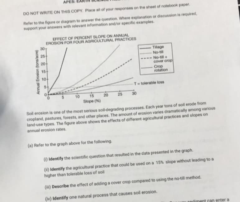 APES: E
DO NOT WRITE ON THIS COPY. Place all of your responses on the sheet of notebook paper.
Refer to the figure or diagram to answer the question. Where explanation or discussion is required,
support your answers with relevant information and/or specific examples.
EFFECT OF PERCENT SLOPE ON ANNUAL
EROSION FOR FOUR AGRICULTURAL PRACTICES
30
25
Tillage
No-till
20
---- No-till+
cover crop
15
Crop
rotation
10
T- tolerable loss
10
15
20
25
30
Slope (%)
Soil erosion is one of the most serious soil-degrading processes. Each year tons of soil erode from
cropland, pastures, forests, and other places. The amount of erosion varies dramatically among various
land-use types. The figure above shows the effects of different agricultural practices and slopes on
annual erosion rates.
(a) Refer to the graph above for the following.
(1) Identify the scientific question that resulted in the data presented in the graph.
(11) Identify the agricultural practice that could be used on a 15% slope without leading to a
higher than tolerable loss of soil
(ii) Describe the effect of adding a cover crop compared to using the no-till method.
(iv) Identify one natural process that causes soil erosion.
Leediment can enter a
Annual Erosion (tons/acre)
