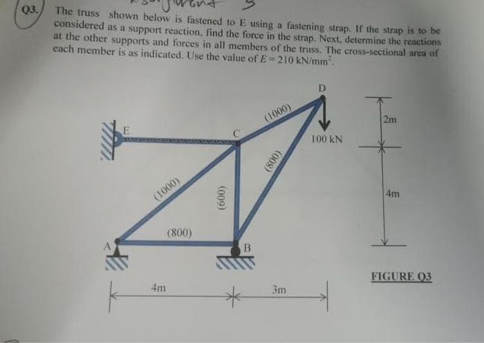 Q3.
The truss shown below is fastened to E using a fastening strap. If the strap is to be
considered as a support reaction, find the force in the strap. Next, determine the reactions
at the other supports and forces in all members of the truss. The cross-sectional area of
each member is as indicated. Use the value of E-210 kN/mm².
A
E
(1000)
4m
(800)
(009)
B
(1000)
(008)
3m
D
100 KN
2m
4m
FIGURE 03