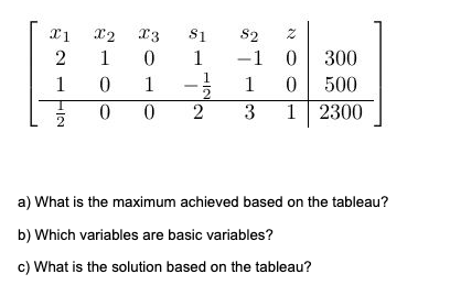 X1
2
1
NII
2
X2
X3
1 0
0
1
0
0
$1
1
82
2
-1 0
1
0
300
500
-1/201
2 3 1 2300
a) What is the maximum achieved based on the tableau?
b) Which variables are basic variables?
c) What is the solution based on the tableau?