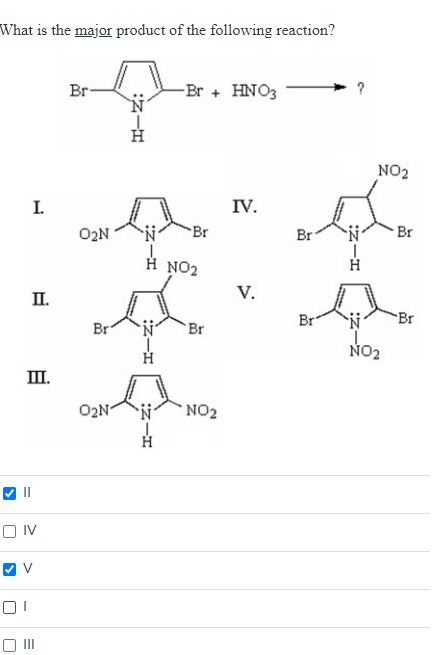 What is the major product of the following reaction?
I.
II.
III.
OIV
01
✔V
III
Br
0₂N
Br
O₂N
:NIH
-Br + HNO3
N
Br
Η NO2
Br
NO₂
IV.
V.
Br
Br
?
H
NO₂
N
NO₂
Br
Br