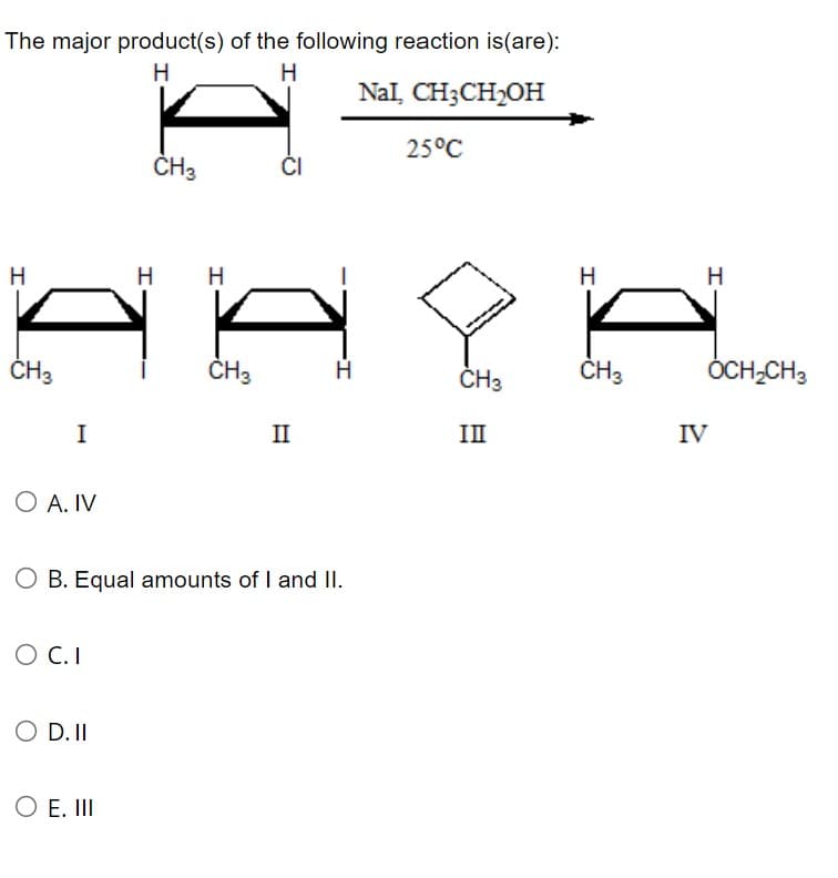 The major product(s) of the following reaction is(are):
H
H
NaI, CH3CH₂OH
H
CH3
I
O A. IV
O C.I
O D. II
CH₂
O E. III
H H
CH3
O B. Equal amounts of I and II.
CI
II
25°C
CH3
III
H
CH3
H
IV
OCH₂CH3