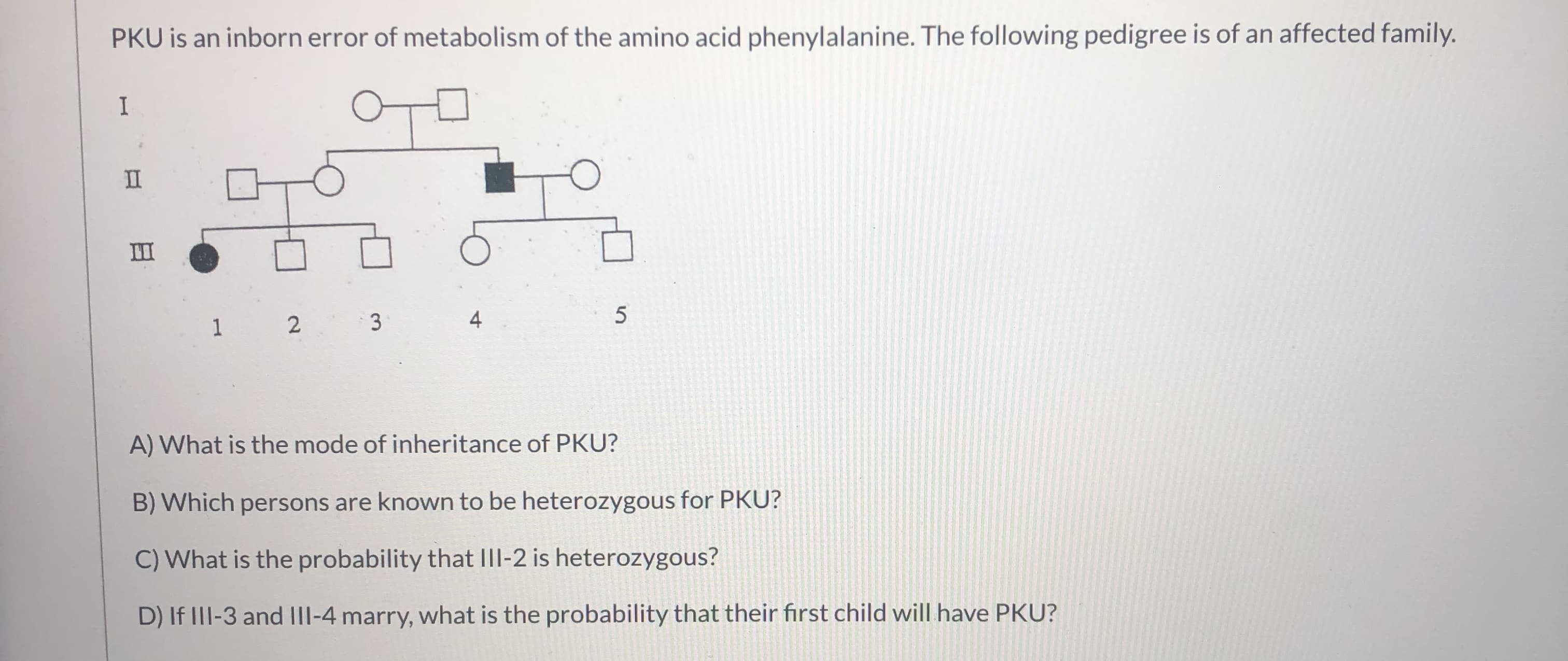 PKU is an inborn error of metabolism of the amino acid phenylalanine. The following pedigree is of an affected family.
I
II
II
4
1 2
A) What is the mode of inheritance of PKU?
B) Which persons are known to be heterozygous for PKU?
C) What is the probability that III-2 is heterozygous?
D) If III-3 and III-4 marry, what is the probability that their first child will have PKU?
3.

