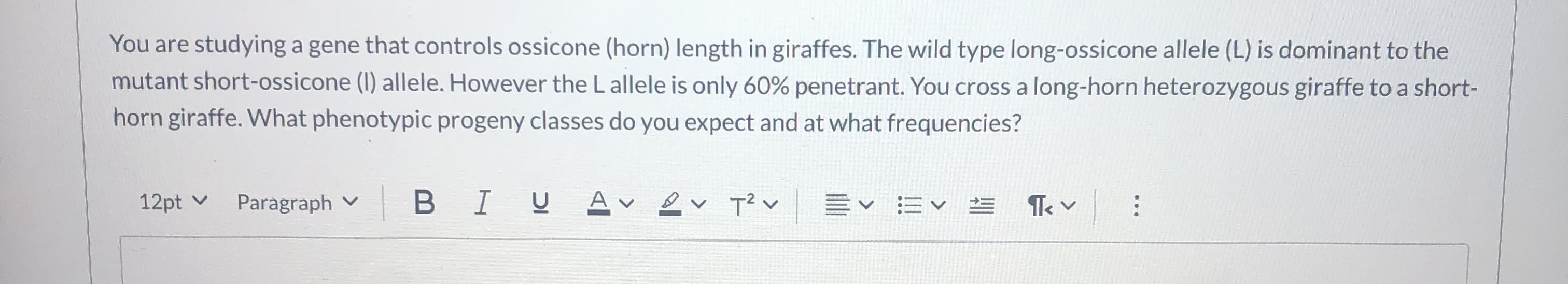 You are studying a gene that controls ossicone (horn) length in giraffes. The wild type long-ossicone allele (L) is dominant to the
mutant short-ossicone (I) allele. However the L allele is only 60% penetrant. You cross a long-horn heterozygous giraffe to a short-
horn giraffe. What phenotypic progeny classes do you expect and at what frequencies?
