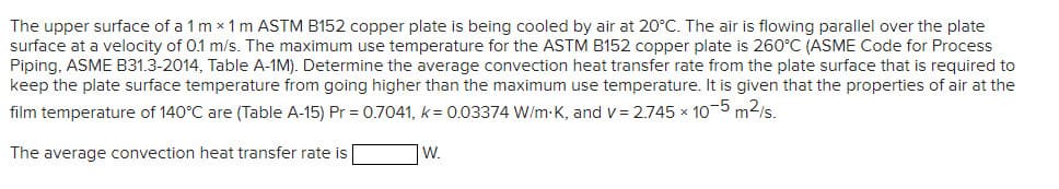 The upper surface of a 1 mx 1 m ASTM B152 copper plate is being cooled by air at 20°C. The air is flowing parallel over the plate
surface at a velocity of 0.1 m/s. The maximum use temperature for the ASTM B152 copper plate is 260°C (ASME Code for Process
Piping, ASME B31.3-2014, Table A-1M). Determine the average convection heat transfer rate from the plate surface that is required to
keep the plate surface temperature from going higher than the maximum use temperature. It is given that the properties of air at the
film temperature of 140°C are (Table A-15) Pr = 0.7041, k= 0.03374 W/m-K, and v= 2.745 x 10-5 m²/s.
The average convection heat transfer rate is
W.