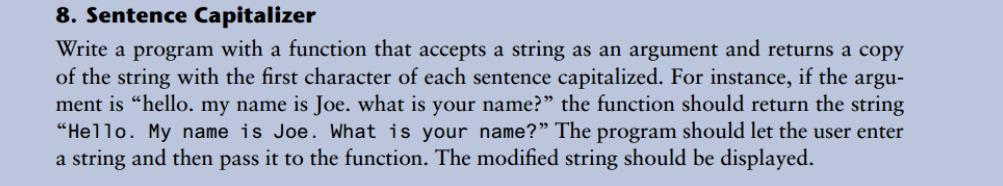 8. Sentence Capitalizer
Write a program with a function that accepts a string as an argument and returns a copy
of the string with the first character of each sentence capitalized. For instance, if the argu-
ment is “hello. my name is Joe. what is your name?" the function should return the string
"Hello. My name is Joe. What is your name?" The program should let the user enter
a string and then pass it to the function. The modified string should be displayed.
