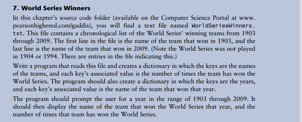 7. World Series Winners
In this chapter's source code folder (available on the Computer Science Portal at www.
pearsonhighered.com/gaddis), you will find a text file named WorldSeriesWinners.
txt. This file contains a chronological list of the World Series' winning teams from 1903
through 2009. The first line in the file is the name of the team that won in 1903, and the
last line is the name of the team that won in 2009. (Note the World Series was not played
in 1904 or 1994. There are entries in the file indicating this.)
Write a program that reads this file and creates a dictionary in which the keys are the names
of the teams, and each key's associated value is the number of times the team has won the
World Series. The program should also create a dictionary in which the keys are the years,
and each key's associated value is the name of the team that won that year.
The program should prompt the user for a year in the range of 1903 through 2009. It
should then display the name of the team that won the World Series that year, and the
number of times that team has won the World Series.
