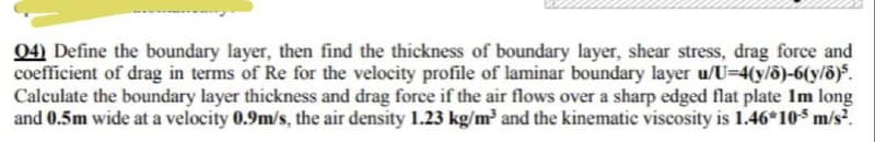 04) Define the boundary layer, then find the thickness of boundary layer, shear stress, drag force and
coefficient of drag in terms of Re for the velocity profile of laminar boundary layer u/U-4(y/6)-6(y/ö)5.
Calculate the boundary layer thickness and drag force if the air flows over a sharp edged flat plate Im long
and 0.5m wide at a velocity 0.9m/s, the air density 1.23 kg/m³ and the kinematic viscosity is 1.46*10-³ m/s².