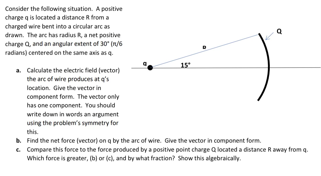 Consider the following situation. A positive
charge q is located a distance R from a
charged wire bent into a circular arc as
drawn. The arc has radius R, a net positive
charge Q, and an angular extent of 30° (T/6
radians) centered on the same axis as q.
15°
a. Calculate the electric field (vector)
the arc of wire produces at q's
location. Give the vector in
component form. The vector only
has one component. You should
write down in words an argument
using the problem's symmetry for
this.
b. Find the net force (vector) on q by the arc of wire. Give the vector in component form.
c. Compare this force to the force produced by a positive point charge Q located a distance R away from q.
Which force is greater, (b) or (c), and by what fraction? Show this algebraically.
