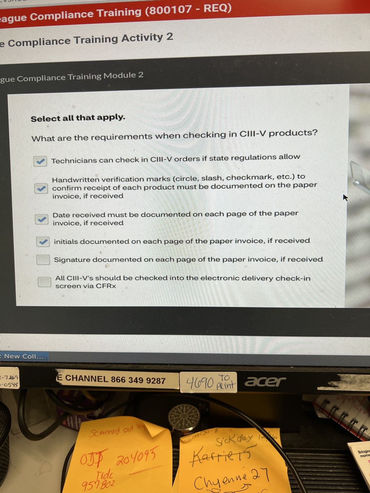 ague Compliance Training (800107 - REQ)
e Compliance Training Activity 2
gue Compliance Training Module 2
Select all that apply.
What are the requirements when checking in CIII-V products?
= New Coll...
3-7269
0-6545
Technicians can check in CIII-V orders if state regulations allow
Handwritten verification marks (circle, slash, checkmark, etc.) to
confirm receipt of each product must be documented on the paper
invoice, if received
Date received must be documented on each page of the paper
invoice, if received
initials documented on each page of the paper invoice, if received
Signature documented on each page of the paper invoice, if received
All CIII-V's should be checked into the electronic delivery check-in
screen via CFRx
E CHANNEL 866 349 9287
Scanned out by
OTT
Tide
957802
204095
TO
print
4690 Pin acer
11:30-8
Sick day la
Karriers
Как
Chyenne 27
3
Bringing
mome