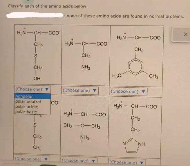 Classify each of the amino acids below.
H₂N- CH-COO
CH₂
S
CH₂
OH
(Choose one)
nonpolar
polar neutral
polar acidic
polar basic
S
Z
CH₂
CH3
(Choose one)
00
: none of these amino acids are found in normal proteins.
H₂N-CH-COO™
CH₂
T
NH3
(Choose one)
H₂N-CH-COO
CH3 C CH3
NH3
(Choose one)
H₂N-CH-COO
CH₂
H3C
(Choose one)
H₂N-CH-COO™
CH₂
T
N
CH₂
(Choose one)
CH 3
NH
X