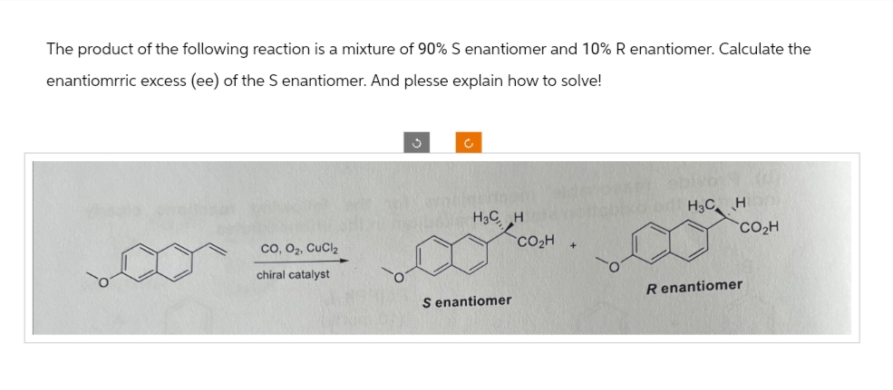 The product of the following reaction is a mixture of 90% S enantiomer and 10% R enantiomer. Calculate the
enantiomrric excess (ee) of the S enantiomer. And plesse explain how to solve!
J
C
H3C H
H3C H
CO₂H
CO, O2, CuCl2
chiral catalyst
R enantiomer
S enantiomer