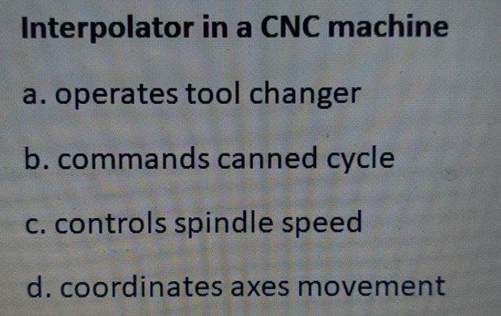 Interpolator in a CNC machine
a. operates tool changer
b. commands canned cycle
C. controls spindle speed
d. coordinates axes movement
