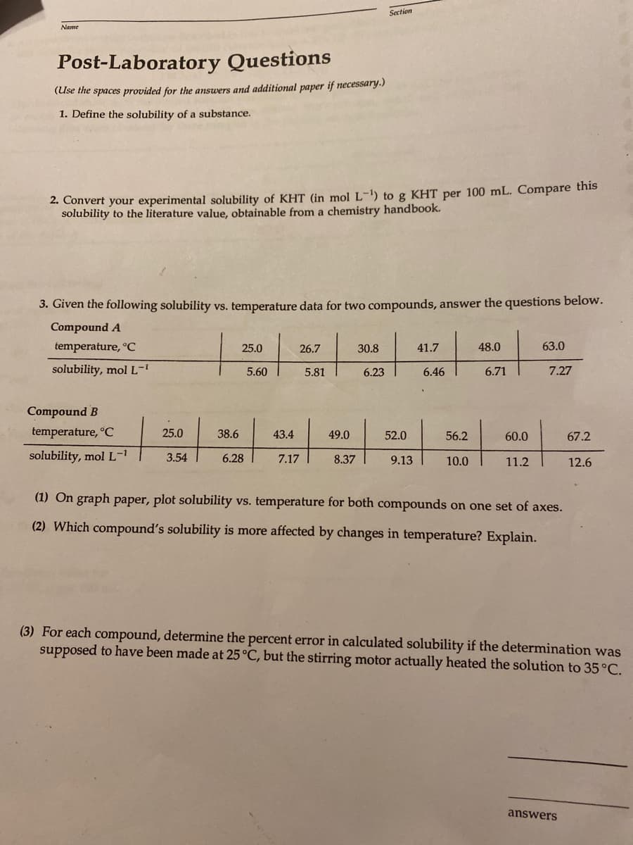 Section
Name
Post-Laboratory Questions
(Use the spaces provided for the answers and additional paper if necessary.)
1. Define the solubility of a substance.
2. Convert your experimental solubility of KHT (in mol L-1) to g KHT per 100 mL. Compare this
solubility to the literature value, obtainable from a chemistry handbook.
3. Given the following solubility vs. temperature data for two compounds, answer the questions below.
Compound A
temperature, °C
25.0
26.7
30.8
41.7
48.0
63.0
solubility, molL-
5.60
5.81
6.23
6.46
6.71
7.27
Compound B
temperature, °C
25.0
38.6
43.4
49.0
52.0
56.2
60.0
67.2
solubility, mol L-1
3.54
6.28
7.17
8.37
9.13
10.0
11.2
12.6
(1) On graph paper, plot solubility vs. temperature for both compounds on one set of axes.
(2) Which compound's solubility is more affected by changes in temperature? Explain.
(3) For each compound, determine the percent error in calculated solubility if the determination was
supposed to have been made at 25°C, but the stirring motor actually heated the solution to 35 °C.
answers
