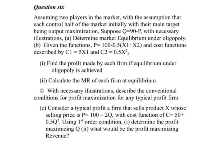 Question six
Assuming two players in the market, with the assumption that
each control half of the market initially with their main target
being output maximization, Suppose Q=90-P, with necessary
illustrations, (a) Determine market Equilibrium under oligopoly.
(b) Given the functions, P= 100-0.5(X1+X2) and cost functions
described by C1 = 5X1 and C2 = 0.5X²,
(i) Find the profit made by each firm if equilibrium under
oligopoly is achieved
(ii) Calculate the MR of each firm at equilibrium
© With necessary illustrations, describe the conventional
conditions for profit maximization for any typical profit firm
(c) Consider a typical profit a firm that sells product X whose
selling price is P= 100 – 2Q, with cost function of C= 50+
0.5Q2. Using 1 order condition, (i) determine the profit
maximizing Q (ii) what would be the profit maximizing
Revenue?

