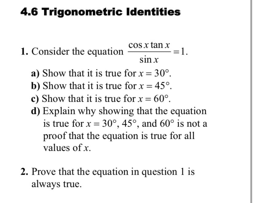 4.6 Trigonometric Identities
1. Consider the equation
cos x tan x
=1.
sin x
a) Show that it is true for x = 30°.
b) Show that it is true for x = 45°.
c) Show that it is true for x = 60°.
d) Explain why showing that the equation
is true for x = 30°, 45°, and 60° is not a
proof that the equation is true for all
values of x.
2. Prove that the equation in question 1 is
always true.
