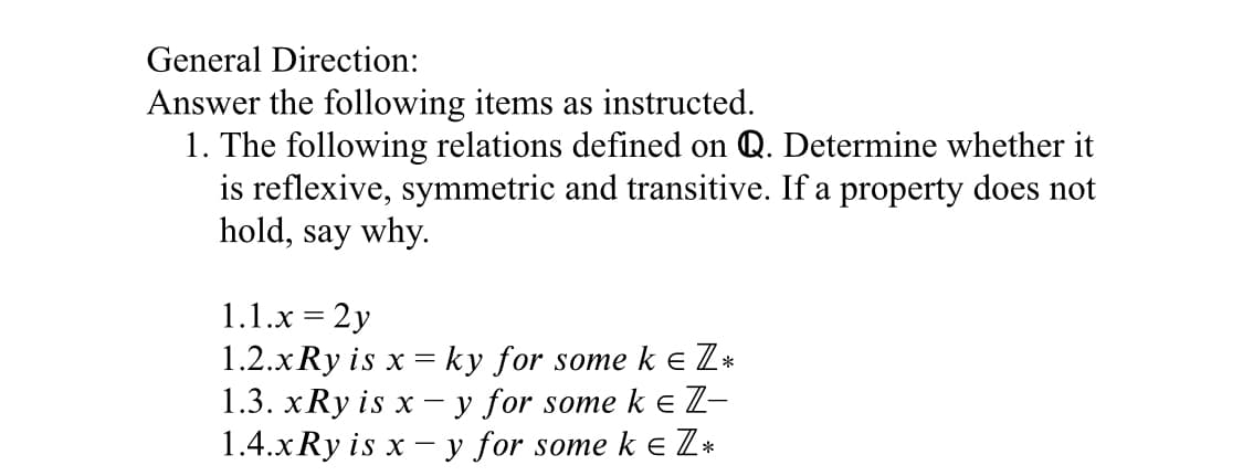 General Direction:
Answer the following items as instructed.
1. The following relations defined on Q. Determine whether it
is reflexive, symmetric and transitive. If a property does not
hold, say why.
1.1.x = 2y
1.2.xRy is x = ky for some ke Z*
1.3. xRy is x - y for some ke Z-
1.4.xRy is x - y for some k e Z*
