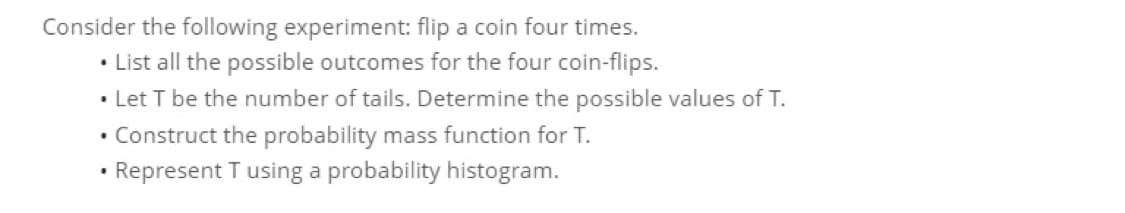 Consider the following experiment: flip a coin four times.
• List all the possible outcomes for the four coin-flips.
• Let T be the number of tails. Determine the possible values of T.
• Construct the probability mass function for T.
Represent T using a probability histogram.

