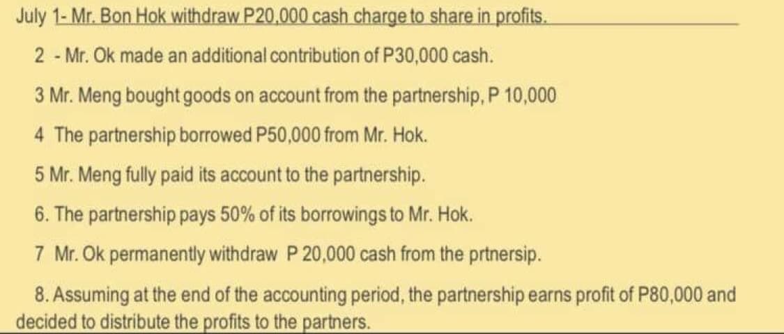 July 1- Mr. Bon Hok withdraw P20.000 cash charge to share in profits.
2 - Mr. Ok made an additional contribution of P30,000 cash.
3 Mr. Meng bought goods on account from the partnership, P 10,000
4 The partnership borrowed P50,000 from Mr. Hok.
5 Mr. Meng fully paid its account to the partnership.
6. The partnership pays 50% of its borrowings to Mr. Hok.
7 Mr. Ok permanently withdraw P 20,000 cash from the prtnersip.
8. Assuming at the end of the accounting period, the partnership earns profit of P80,000 and
decided to distribute the profits to the partners.
