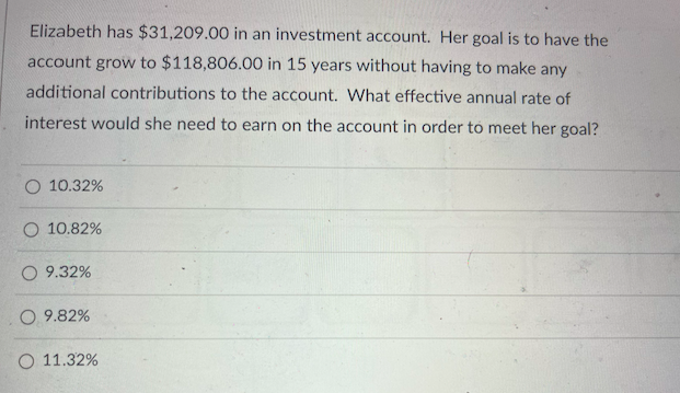 Elizabeth has $31,209.00 in an investment account. Her goal is to have the
account grow to $118,806.00 in 15 years without having to make any
additional contributions to the account. What effective annual rate of
interest would she need to earn on the account in order to meet her goal?
O 10.32%
10.82%
O 9.32%
O 9.82%
O 11.32%