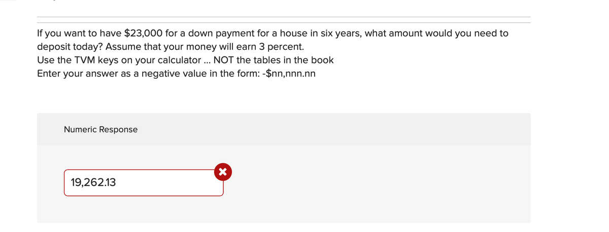 If you want to have $23,000 for a down payment for a house in six years, what amount would you need to
deposit today? Assume that your money will earn 3 percent.
Use the TVM keys on your calculator ... NOT the tables in the book
Enter your answer as a negative value in the form: -$nn,nnn.nn
Numeric Response
19,262.13
X