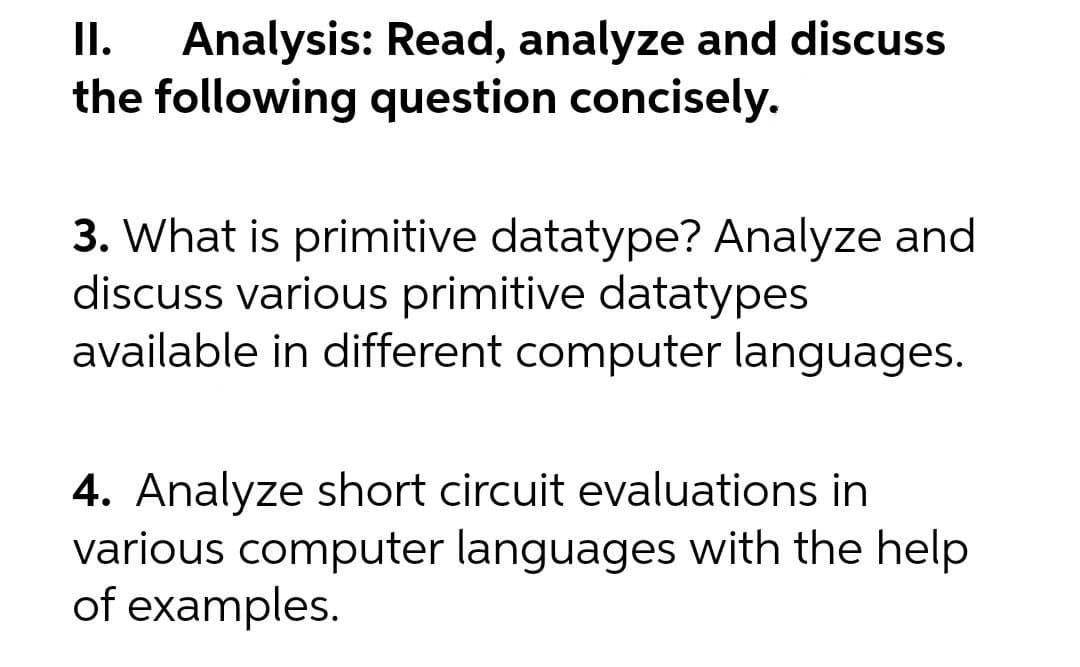 Analysis: Read, analyze and discuss
the following question concisely.
I.
3. What is primitive datatype? Analyze and
discuss various primitive datatypes
available in different computer languages.
4. Analyze short circuit evaluations in
various computer languages with the help
of examples.
