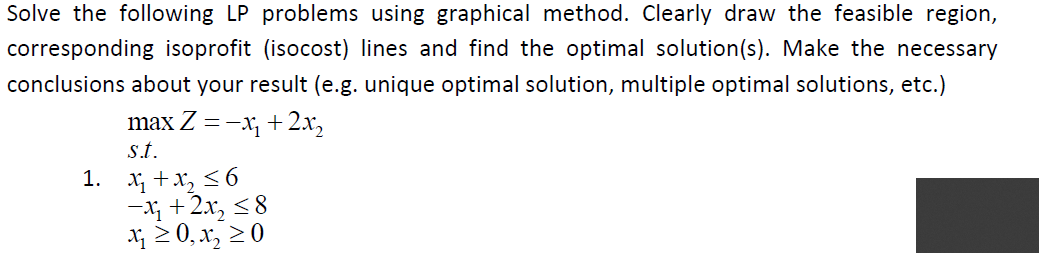 Solve the following LP problems using graphical method. Clearly draw the feasible region,
corresponding isoprofit (isocost) lines and find the optimal solution(s). Make the necessary
conclusions about your result (e.g. unique optimal solution, multiple optimal solutions, etc.)
max Z =-x, + 2.x,
s.t.
1. x +x, <6
-; + 2x, <8
x 2 0, x, 20

