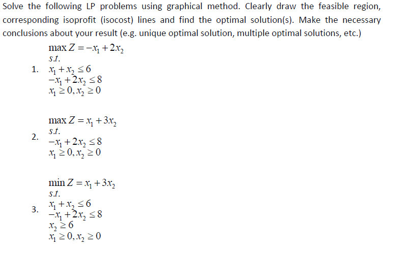 Solve the following LP problems using graphical method. Clearly draw the feasible region,
corresponding isoprofit (isocost) lines and find the optimal solution(s). Make the necessary
conclusions about your result (e.g. unique optimal solution, multiple optimal solutions, etc.)
max Z = -x, + 2x,
s.t.
1. x +x, <6
-X +2x, <8
2 0, x, 20
max Z = x, +3x,
s.t.
2.
-X +2x, <8
X 2 0,x, 2 0
min Z = x, +3x2
s.t.
3. +x, 56
- +2x, <8
x, 2 6
X 2 0, x, 20
