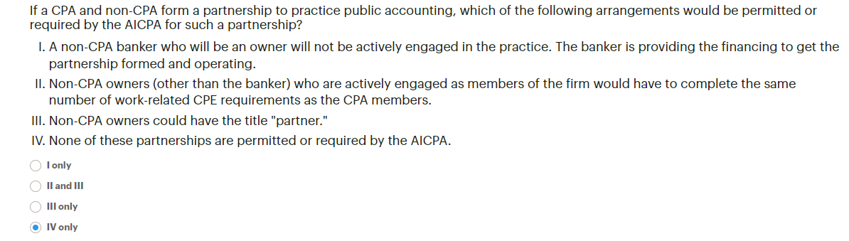 If a CPA and non-CPA form a partnership to practice public accounting, which of the following arrangements would be permitted or
required by the AICPA for such a partnership?
I. A non-CPA banker who will be an owner will not be actively engaged in the practice. The banker is providing the financing to get the
partnership formed and operating.
II. Non-CPA owners (other than the banker) who are actively engaged as members of the firm would have to complete the same
number of work-related CPE requirements as the CPA members.
III. Non-CPA owners could have the title "partner."
IV. None of these partnerships are permitted or required by the AICPA.
‣ I only
II and III
O III only
→ IV only