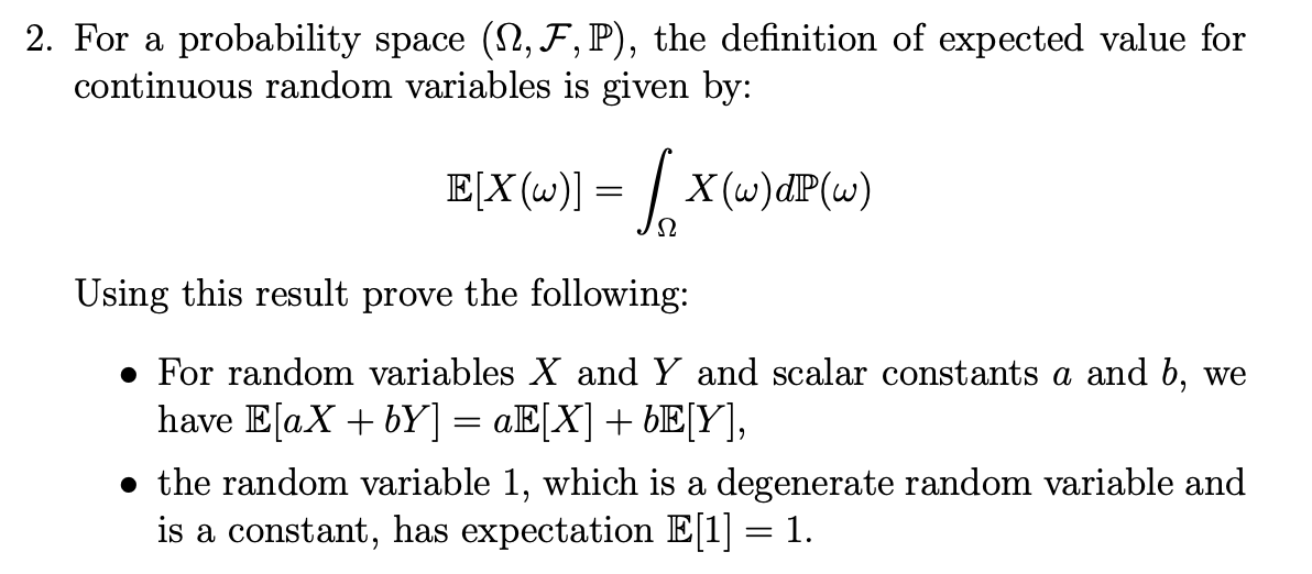 • For random variables X and Y and scalar constants a and b, we
have E[aX + bY] = aE[X] + bE[Y],
||
• the random variable 1, which is a degenerate random variable and
is a constant, has expectation E[1] = 1.
