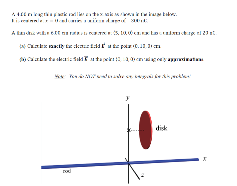 A 4.00 m long thin plastic rod lies on the x-axis as shown in the image below.
It is centered at x = 0 and carries a uniform charge of -300 nC.
A thin disk with a 6.00 cm radius is centered at (5, 10, 0) cm and has a uniform charge of 20 nC.
(a) Calculate exactly the electric field E at the point (0, 10, 0) cm.
(b) Calculate the electric field E at the point (0, 10, 0) cm using only approximations.
Note: You do NOT need to solve any integrals for this problem!
rod
y
disk