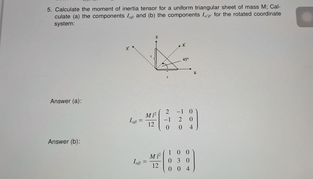 5. Calculate the moment of inertia tensor for a uniform triangular sheet of mass M; Cal-
culate (a) the components Iap and (b) the components Ip for the rotated coordinate
system:
Answer (a):
Answer (b):
laß
=
MP²
12
laß =
MP²
12
1
45°
2 -1 0
-1
2 0
0
0 4
100
030
004