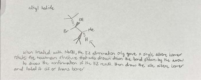 alkyl halide
V
Br
OH
Me
when treated with NaOH, He E2 elimination only gave a single alkere isomer
rotate the newman structure that was drawn down the bond shown by the arrow
to show the confirmation of the E2 result, then draw the sole alkene isomer
and label it cis or trans isomer