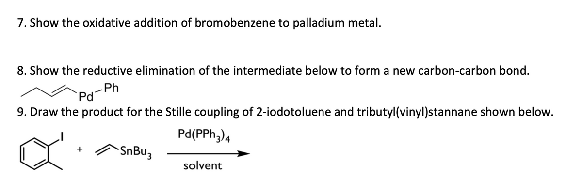7. Show the oxidative addition of bromobenzene to palladium metal.
8. Show the reductive elimination of the intermediate below to form a new carbon-carbon bond.
Ph
Pd
9. Draw the product for the Stille coupling of 2-iodotoluene and tributyl (vinyl)stannane shown below.
Pd (PPh 3) 4
+
SnBu3
solvent