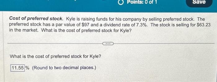 What is the cost of preferred stock for Kyle?
11.55 % (Round to two decimal places.)
Points: 0 of 1
Cost of preferred stock. Kyle is raising funds for his company by selling preferred stock. The
preferred stock has a par value of $97 and a dividend rate of 7.3%. The stock is selling for $63.23
in the market. What is the cost of preferred stock for Kyle?
****
Save