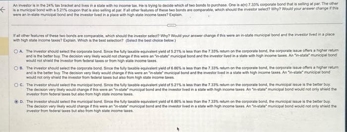 An investor is in the 24% tax bracket and lives in a state with no income tax. He is trying to decide which of two bonds to purchase. One is a(n) 7.33% corporate bond that is selling at par. The other
a coupon that is also seling at par. all other
the investor select? Why?
these two bonds are
your answer
if this
were an in-state municipal bond and the investor lived in a place with high state income taxes? Explain.
If all other features of these two bonds are comparable, which should the investor select? Why? Would your answer change if this were an in-state municipal bond and the investor lived in a place
with high state income taxes? Explain. Which is the best selection? (Select the best choice below)
OA. The investor should select the corporate bond. Since the fully taxable equivalent yield of 5.21% is less than the 7.33% return on the corporate bond, the corporate issue offers a higher return
and is the better buy. The decision very likely would not change if this were an "in-state municipal bond and the investor lived in a state with high income taxes. An "in-state municipal bond
would not shield the investor from federal taxes or from high state income taxes.
OB. The investor should select the corporate bond. Since the fully taxable equivalent yield of 6.88% is less than the 7.33% return on the corporate bond, the corporate issue offers a higher return
and is the better buy. The decision very likely would change if this were an "in-state" municipal bond and the investor lived in a state with high income taxes. An "in-state" municipal bond
would not only shield the investor from federal taxes but also from high state income taxes.
OC. The investor should select the municipal bond. Since the fully taxable equivalent yield of 5.21% is less than the 7.33% return on the corporate bond, the municipal issue is the better buy
The decision very likely would change if this were an "in-state municipal bond and the investor lived in a state with high income taxes. An "in-state municipal bond would not only shield the
investor from federal taxes but also from high state income taxes.
ⒸD. The investor should select the municipal bond. Since the fully taxable equivalent yield of 6.86% is less than the 7.33% return on the corporate bond, the municipal issue is the better buy
The decision very likely would change if this were an "in-state municipal bond and the investor lived in a state with high income taxes. An "in-state municipal bond would not only shield the
investor from federal taxes but also from high state income taxes.
