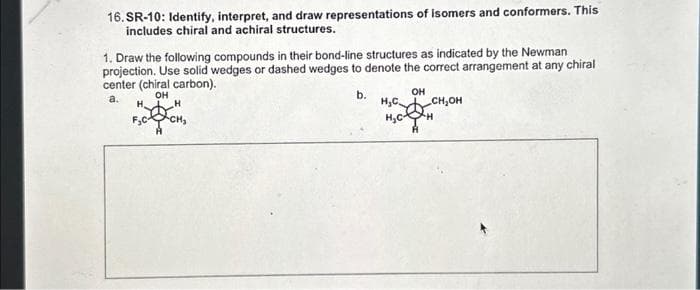 16.SR-10: Identify, interpret, and draw representations of isomers and conformers. This
includes chiral and achiral structures.
1. Draw the following compounds in their bond-line structures as indicated by the Newman
projection. Use solid wedges or dashed wedges to denote the correct arrangement at any chiral
center (chiral carbon).
OH
b.
OH
a.
H₂
H
H₂C
H₂C
CH₂OH