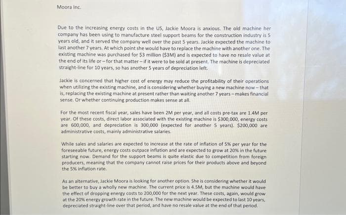 Moora Inc.
Due to the increasing energy costs in the US, Jackie Moora is anxious. The old machine her
company has been using to manufacture steel support beams for the construction industry is 5
years old, and it served the company well over the past 5 years. Jackie expected the machine to
last another 7 years. At which point she would have to replace the machine with another one. The
existing machine was purchased for $3 million ($3M) and is expected to have no resale value at
the end of its life or-for that matter-if it were to be sold at present. The machine is depreciated
straight-line for 10 years, so has another 5 years of depreciation left.
Jackie is concerned that higher cost of energy may reduce the profitability of their operations
when utilizing the existing machine, and is considering whether buying a new machine now-that
is, replacing the existing machine at present rather than waiting another 7 years-makes financial
sense. Or whether continuing production makes sense at all.
For the most recent fiscal year, sales have been 2M per year, and all costs pre-tax are 1.4M per
year. Of these costs, direct labor associated with the existing machine is $300,000, energy costs
are 600,000, and depreciation is 300,000 (expected for another 5 years). $200,000 are
administrative costs, mainly administrative salaries.
While sales and salaries are expected to increase at the rate of inflation of 5% per year for the
foreseeable future, energy costs outpace inflation and are expected to grow at 20% in the future
starting now. Demand for the support beams is quite elastic due to competition from foreign
producers, meaning that the company cannot raise prices for their products above and beyond
the 5% inflation rate.
As an alternative, Jackie Moora is looking for another option. She is considering whether it would
be better to buy a wholly new machine. The current price is 4.5M, but the machine would have
the effect of dropping energy costs to 200,000 for the next year. These costs, again, would grow
at the 20% energy growth rate in the future. The new machine would be expected to last 10 years,
depreciated straight-line over that period, and have no resale value at the end of that period.