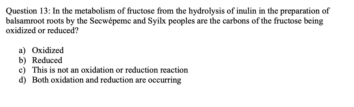Question 13: In the metabolism of fructose from the hydrolysis of inulin in the preparation of
balsamroot roots by the Secwépemc and Syilx peoples are the carbons of the fructose being
oxidized or reduced?
a) Oxidized
b) Reduced
c) This is not an oxidation or reduction reaction
d) Both oxidation and reduction are occurring