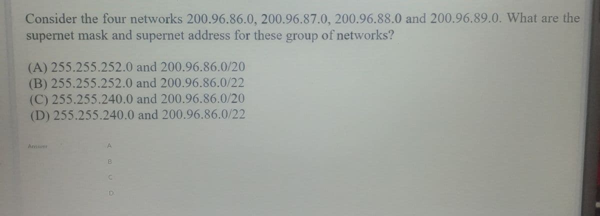 Consider the four networks 200.96.86.0, 200.96.87.0, 200.96.88.0 and 200.96.89.0. What are the
supernet mask and supernet address for these group of networks?
(A) 255.255.252.0 and 200.96.86.0/20
(B) 255.255.252.0 and 200.96.86.0/22
(C) 255.255.240.0 and 200.96.86.0/20
(D) 255.255.240.0 and 200.96.86.0/22
Answer
C
