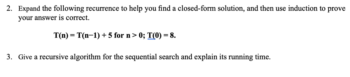 2. Expand the following recurrence to help you find a closed-form solution, and then use induction to prove
your answer is correct.
T(n) = T(n-1) + 5 for n> 0; T(0) = 8.
3. Give a recursive algorithm for the sequential search and explain its running time.
