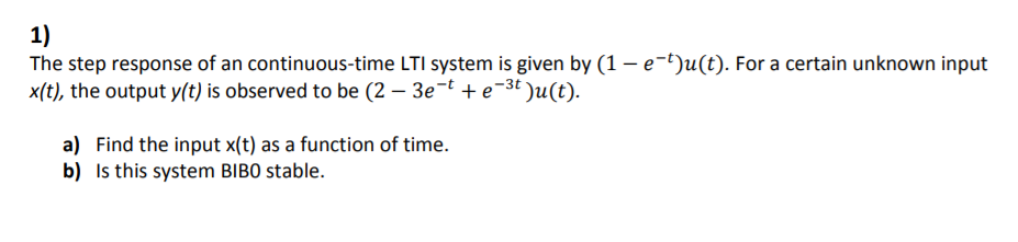 1)
The step response of an continuous-time LTI system is given by (1 – e-t)u(t). For a certain unknown input
x(t), the output y(t) is observed to be (2 – 3e-t + e-3t )u(t).
a) Find the input x(t) as a function of time.
b) Is this system BIBO stable.
