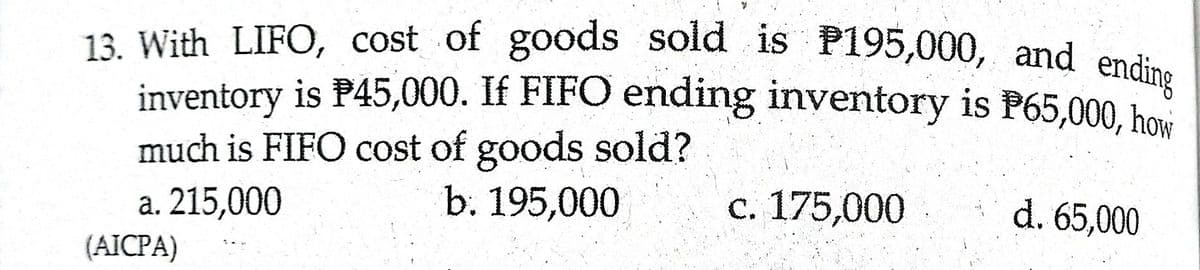 inventory is P45,000. If FIFO ending inventory is P65,000, how
13. With LIFO, cost of goods soid is P195,000, and endin.
much is FIFO cost of goods sold?
b. 195,000
a. 215,000
c. 175,000
d. 65,000
(AICPA)
