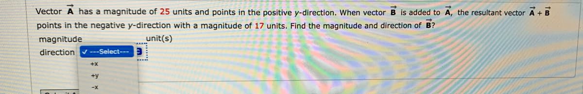 Vector A has a magnitude of 25 units and points in the positive y-direction. When vector B is added to A, the resultant vector A + B
points in the negative y-direction with a magnitude of 17 units. Find the magnitude and direction of B?
magnitude
unit(s)
direction
---Select---
+x
+y
