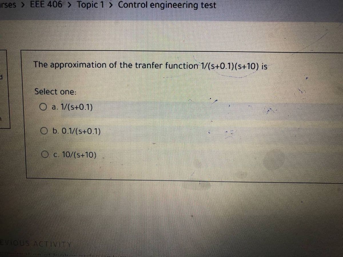 arses > EEE 406 > Topic 1 > Control engineering test
The approximation of the tranfer function 1/(s+0.1)(s+10) is
Select one:
O a. 1/(s+0.1)
O b. 0.1/(s+0.1)
Oc. 10/(s+10)
EVIOUS ACTIVITY
