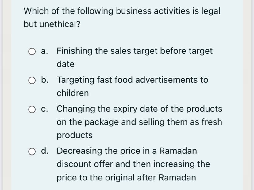 Which of the following business activities is legal
but unethical?
O a. Finishing the sales target before target
date
O b. Targeting fast food advertisements to
children
c. Changing the expiry date of the products
on the package and selling them as fresh
products
d. Decreasing the price in a Ramadan
discount offer and then increasing the
price to the original after Ramadan
