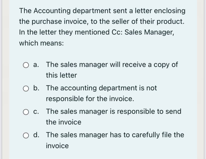 The Accounting department sent a letter enclosing
the purchase invoice, to the seller of their product.
In the letter they mentioned Cc: Sales Manager,
which means:
a. The sales manager will receive a copy of
this letter
O b. The accounting department is not
responsible for the invoice.
c. The sales manager is responsible to send
the invoice
O d. The sales manager has to carefully file the
invoice
