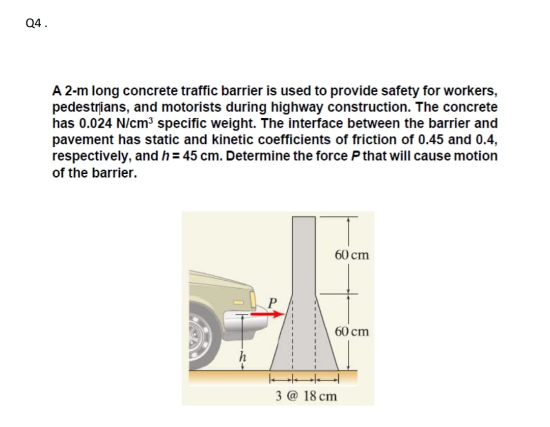 Q4 .
A 2-m long concrete traffic barrier is used to provide safety for workers,
pedestrians, and motorists during highway construction. The concrete
has 0.024 N/cm³ specific weight. The interface between the barrier and
pavement has static and kinetic coefficients of friction of 0.45 and 0.4,
respectively, and h = 45 cm. Determine the force P that will cause motion
of the barrier.
60 cm
60 cm
3 @ 18 cm
